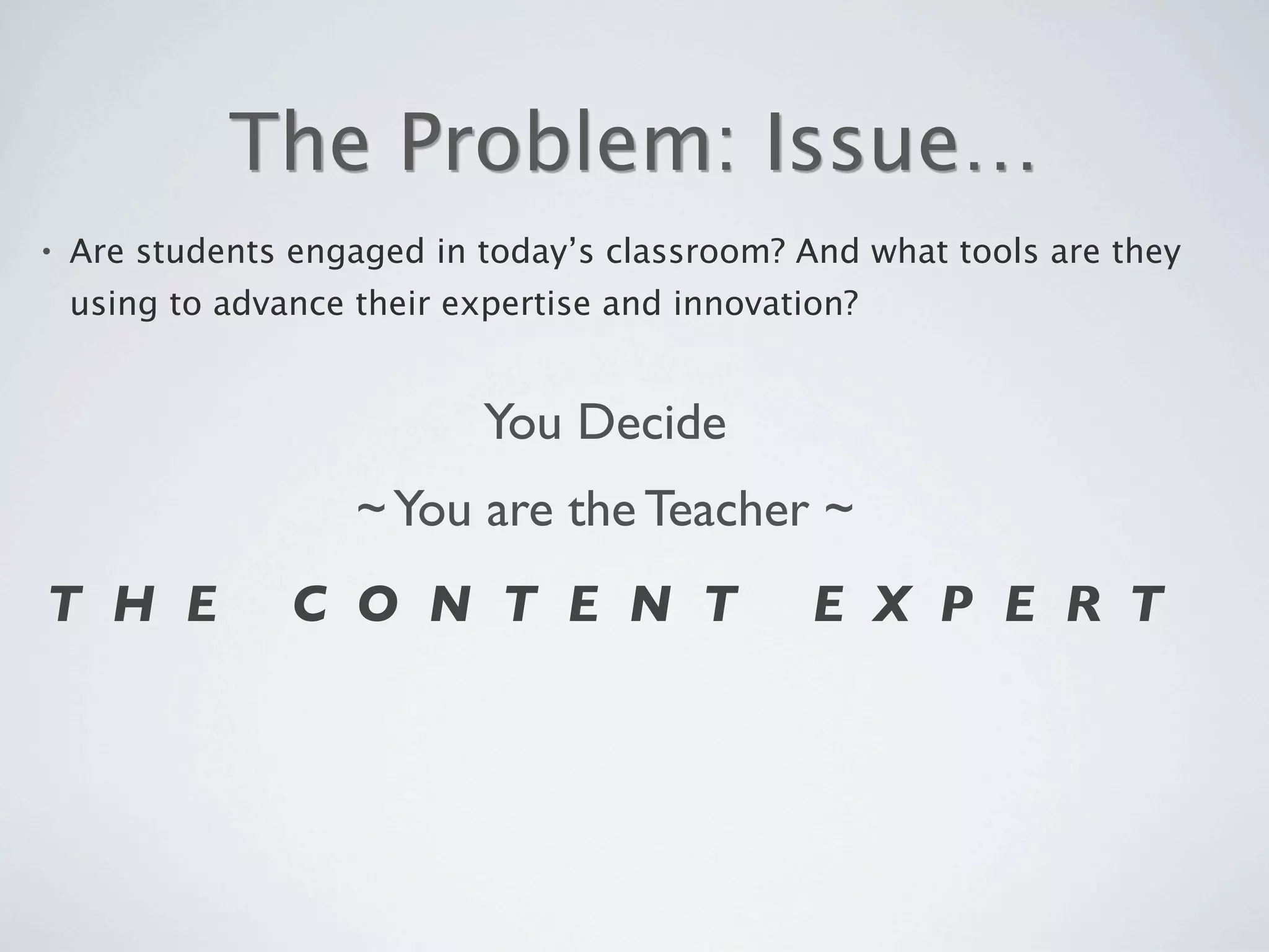 The Problem: Issue…
•   Are students engaged in today’s classroom? And what tools are they
    using to advance their expertise and innovation?


                             You Decide
                     ~ You are the Teacher ~
T H E            C O N T E N T                   E X P E R T
 