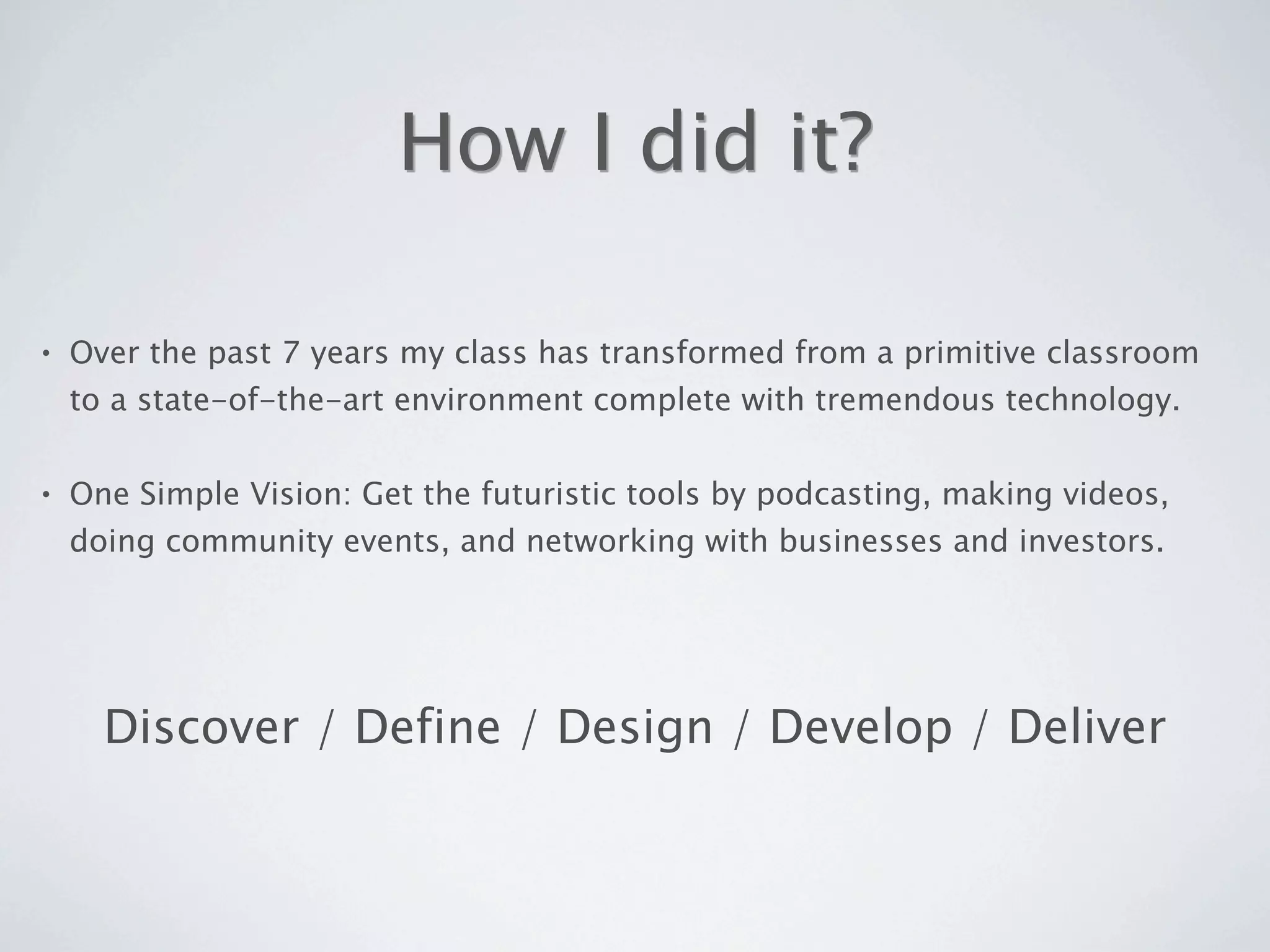 How I did it?

•   Over the past 7 years my class has transformed from a primitive classroom
    to a state-of-the-art environment complete with tremendous technology.

•   One Simple Vision: Get the futuristic tools by podcasting, making videos,
    doing community events, and networking with businesses and investors.




      Discover / Define / Design / Develop / Deliver
 