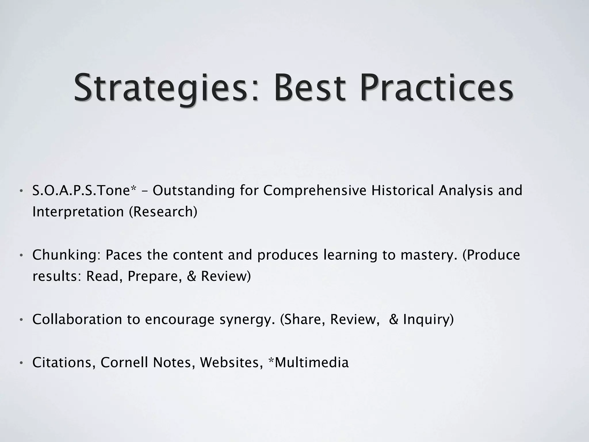 Strategies: Best Practices

•   S.O.A.P.S.Tone* – Outstanding for Comprehensive Historical Analysis and
    Interpretation (Research)


•   Chunking: Paces the content and produces learning to mastery. (Produce
    results: Read, Prepare, & Review)


•   Collaboration to encourage synergy. (Share, Review, & Inquiry)


•   Citations, Cornell Notes, Websites, *Multimedia
 