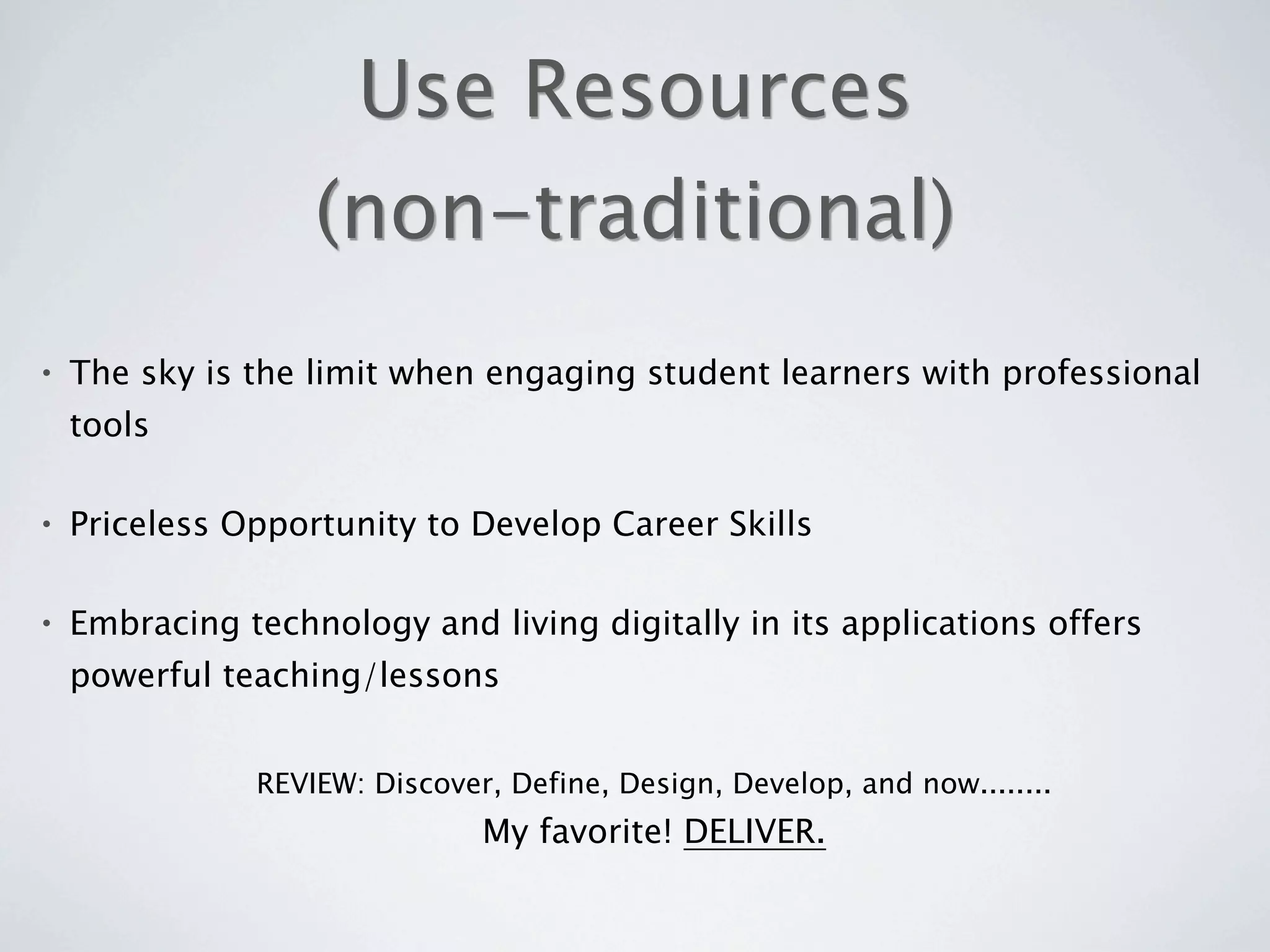 Use Resources
                   (non-traditional)
•   The sky is the limit when engaging student learners with professional
    tools

•   Priceless Opportunity to Develop Career Skills

•   Embracing technology and living digitally in its applications offers
    powerful teaching/lessons


               REVIEW: Discover, Define, Design, Develop, and now........
                               My favorite! DELIVER.
 