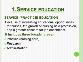 1.SERVICE EDUCATION
SERVICE {PRACTICE} EDUCATION
Because of increasing educational opportunities
for nurses, the growth of nursing as a profession,
and a greater concern for job enrichment.
It includes three broader areas:-
 Practice (nursing care)
 Research
 Administration
 