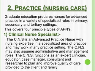 2. PRACTICE (NURSING CARE)
Graduate education prepares nurses for advanced
practice in a variety of specialized roles in primary,
secondary and tertiary settings.
This covers four principle types of APN’s.
1) Clinical Nurse Specialist:-
The C.N.S is an Advanced Practice Nurse with
nursing expertise in a specialized area of practice
and may work in any practice setting. The C.N.S.
may also assume administrative and management
roles. The C.N.S. functions as an expert clinician,
educator, case manager, consultant and
researcher to plan and improve quality of care
provided to the client and family
 