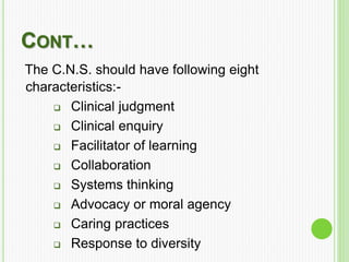 CONT…
The C.N.S. should have following eight
characteristics:-
 Clinical judgment
 Clinical enquiry
 Facilitator of learning
 Collaboration
 Systems thinking
 Advocacy or moral agency
 Caring practices
 Response to diversity
 