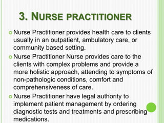 3. NURSE PRACTITIONER
 Nurse Practitioner provides health care to clients
usually in an outpatient, ambulatory care, or
community based setting.
 Nurse Practitioner Nurse provides care to the
clients with complex problems and provide a
more holistic approach, attending to symptoms of
non-pathologic conditions, comfort and
comprehensiveness of care.
 Nurse Practitioner have legal authority to
implement patient management by ordering
diagnostic tests and treatments and prescribing
medications.
 