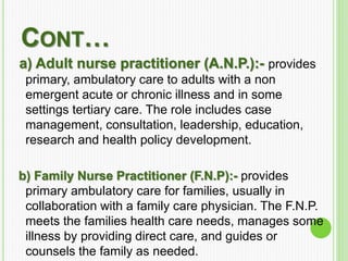 CONT…
a) Adult nurse practitioner (A.N.P.):- provides
primary, ambulatory care to adults with a non
emergent acute or chronic illness and in some
settings tertiary care. The role includes case
management, consultation, leadership, education,
research and health policy development.
b) Family Nurse Practitioner (F.N.P):- provides
primary ambulatory care for families, usually in
collaboration with a family care physician. The F.N.P.
meets the families health care needs, manages some
illness by providing direct care, and guides or
counsels the family as needed.
 