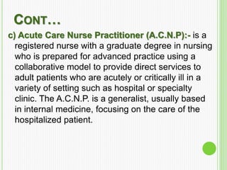 CONT…
c) Acute Care Nurse Practitioner (A.C.N.P):- is a
registered nurse with a graduate degree in nursing
who is prepared for advanced practice using a
collaborative model to provide direct services to
adult patients who are acutely or critically ill in a
variety of setting such as hospital or specialty
clinic. The A.C.N.P. is a generalist, usually based
in internal medicine, focusing on the care of the
hospitalized patient.
 