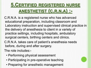 5.CERTIFIED REGISTERED NURSE
ANESTHETIST (C.R.N.A) :-
C.R.N.A. is a registered nurse who has advanced
educational preparation, including classroom and
Laboratory instruction and supervised clinical practice in
the delivery of anesthesia to client in a variety of
practice settings, including hospitals, ambulatory
surgical centers, birthing centers and clinics.
C.R.N.A. takes care of patient’s anesthesia needs
before, during and after surgery.
The role includes:-
• Performing physical assessment
• Participating in pre-operative teaching
• Preparing for anesthetic management
 