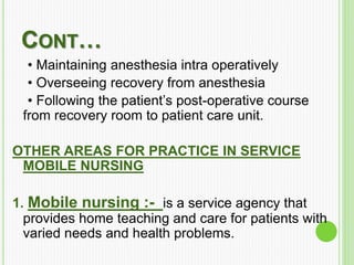 CONT…
• Maintaining anesthesia intra operatively
• Overseeing recovery from anesthesia
• Following the patient’s post-operative course
from recovery room to patient care unit.
OTHER AREAS FOR PRACTICE IN SERVICE
MOBILE NURSING
1. Mobile nursing :- is a service agency that
provides home teaching and care for patients with
varied needs and health problems.
 