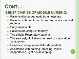 CONT…
BENEFICIARIES OF MOBILE NURSING:-
 Patients discharged early from hospitals.
 Patients suffering from chronic and acute medical
problems.
 Surgical patients.
 Patients requiring I.V. therapy.
 The elderly Respiratory patients.
 The seriously ill. Patients in need of medication
management
 Hospice concept o Ventilator dependent
 Assistance with bathing, dressing, meals,
transportation, light housekeeping
 