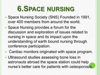 6.SPACE NURSING
 Space Nursing Society (SNS) Founded in 1991,
over 400 members from around the world.
 Space Nursing provides a forum for the
discussion and exploration of issues related to
nursing in space and its impact upon the
understanding of earth bound nursing through
conference participation.
 Cardiac monitors originated with space program.
 Ultrasound studies assessing bone loss in
astronauts abroad the space station could help
nurse’s better care for patients with osteoporosis.
 