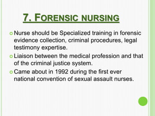 7. FORENSIC NURSING
 Nurse should be Specialized training in forensic
evidence collection, criminal procedures, legal
testimony expertise.
 Liaison between the medical profession and that
of the criminal justice system.
 Came about in 1992 during the first ever
national convention of sexual assault nurses.
 