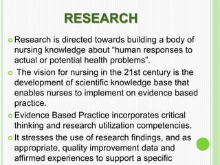 RESEARCH
 Research is directed towards building a body of
nursing knowledge about “human responses to
actual or potential health problems”.
 The vision for nursing in the 21st century is the
development of scientific knowledge base that
enables nurses to implement on evidence based
practice.
 Evidence Based Practice incorporates critical
thinking and research utilization competencies.
 It stresses the use of research findings, and as
appropriate, quality improvement data and
affirmed experiences to support a specific
 