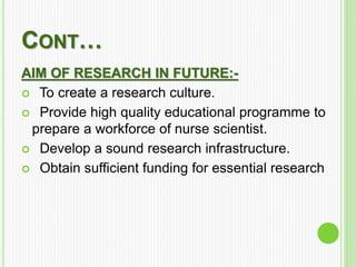 CONT…
AIM OF RESEARCH IN FUTURE:-
 To create a research culture.
 Provide high quality educational programme to
prepare a workforce of nurse scientist.
 Develop a sound research infrastructure.
 Obtain sufficient funding for essential research
 