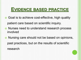 EVIDENCE BASED PRACTICE
 Goal is to achieve cost-effective, high quality
patient care based on scientific inquiry.
 Nurses need to understand research process
involved
 Nursing care should not be based on opinions,
past practices, but on the results of scientific
research
 
