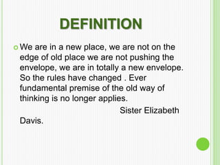 DEFINITION
 We are in a new place, we are not on the
edge of old place we are not pushing the
envelope, we are in totally a new envelope.
So the rules have changed . Ever
fundamental premise of the old way of
thinking is no longer applies.
Sister Elizabeth
Davis.
 