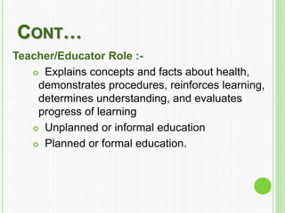 CONT…
Teacher/Educator Role :-
 Explains concepts and facts about health,
demonstrates procedures, reinforces learning,
determines understanding, and evaluates
progress of learning
 Unplanned or informal education
 Planned or formal education.
 