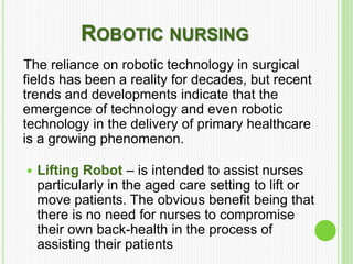 ROBOTIC NURSING
The reliance on robotic technology in surgical
fields has been a reality for decades, but recent
trends and developments indicate that the
emergence of technology and even robotic
technology in the delivery of primary healthcare
is a growing phenomenon.
 Lifting Robot – is intended to assist nurses
particularly in the aged care setting to lift or
move patients. The obvious benefit being that
there is no need for nurses to compromise
their own back-health in the process of
assisting their patients
 