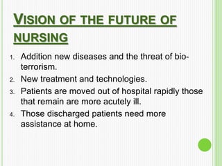 VISION OF THE FUTURE OF
NURSING
1. Addition new diseases and the threat of bio-
terrorism.
2. New treatment and technologies.
3. Patients are moved out of hospital rapidly those
that remain are more acutely ill.
4. Those discharged patients need more
assistance at home.
 