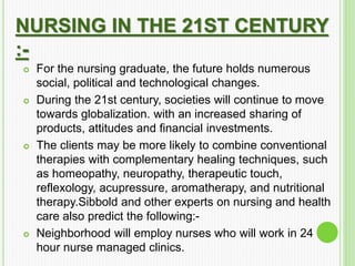 NURSING IN THE 21ST CENTURY
:-
 For the nursing graduate, the future holds numerous
social, political and technological changes.
 During the 21st century, societies will continue to move
towards globalization. with an increased sharing of
products, attitudes and financial investments.
 The clients may be more likely to combine conventional
therapies with complementary healing techniques, such
as homeopathy, neuropathy, therapeutic touch,
reflexology, acupressure, aromatherapy, and nutritional
therapy.Sibbold and other experts on nursing and health
care also predict the following:-
 Neighborhood will employ nurses who will work in 24
hour nurse managed clinics.
 