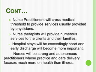 CONT…
 Nurse Practitioners will cross medical
threshold to provide services usually provided
by physicians.
 Nurse therapists will provide numerous
services to the clients and their families.
 Hospital stays will be exceedingly short and
early discharge will become more important.
Nurses will be strong and autonomous
practitioners whose practice and care delivery
focuses much more on health than illness.
 