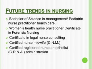 FUTURE TRENDS IN NURSING
 Bachelor of Science in management/ Pediatric
nurse practitioner health care.
 Women’s health nurse practitioner Certificate
in Forensic Nursing
 Certificate in legal nurse consulting
 Certified nurse midwife (C.N.M.)
 Certified registered nurse anesthetist
(C.R.N.A.) administration
 