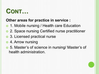 CONT…
Other areas for practice in service :
 1. Mobile nursing / Health care Education
 2. Space nursing Certified nurse practitioner
 3. Licensed practical nurse
 4. Arrow nursing
 5. Master’s of science in nursing/ Master’s of
health administration.
 