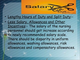 • Lengthy Hours of Duty and Split Duty:-
• Less Salary, Allowances and Other
Incentives:- The salary of the nursing
personnel should get increase according
to newly recommended salary scale.
There should be disparity in uniform
allowances, washing allowances, risk
allowances and compensatory allowances.
 