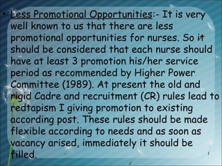• Less Promotional Opportunities:- It is very
well known to us that there are less
promotional opportunities for nurses. So it
should be considered that each nurse should
have at least 3 promotion his/her service
period as recommended by Higher Power
Committee (1989). At present the old and
rigid Cadre and recruitment (CR) rules lead to
redtapism I giving promotion to existing
according post. These rules should be made
flexible according to needs and as soon as
vacancy arised, immediately it should be
filled.
 