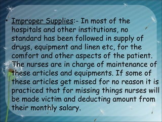 • Improper Supplies:- In most of the
hospitals and other institutions, no
standard has been followed in supply of
drugs, equipment and linen etc, for the
comfort and other aspects of the patient.
The nurses are in charge of maintenance of
these articles and equipments. If some of
these articles get missed for no reason it is
practiced that for missing things nurses will
be made victim and deducting amount from
their monthly salary.
 