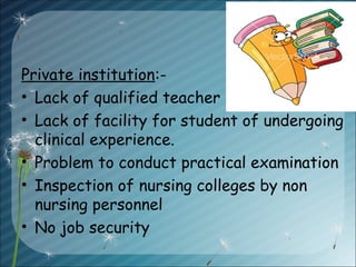Private institution:-
• Lack of qualified teacher
• Lack of facility for student of undergoing
clinical experience.
• Problem to conduct practical examination
• Inspection of nursing colleges by non
nursing personnel
• No job security
 