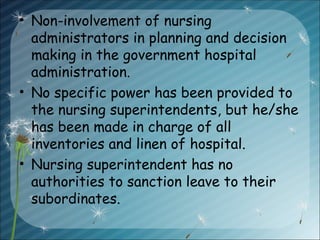 • Non-involvement of nursing
administrators in planning and decision
making in the government hospital
administration.
• No specific power has been provided to
the nursing superintendents, but he/she
has been made in charge of all
inventories and linen of hospital.
• Nursing superintendent has no
authorities to sanction leave to their
subordinates.
 