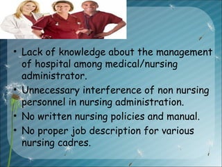 • Lack of knowledge about the management
of hospital among medical/nursing
administrator.
• Unnecessary interference of non nursing
personnel in nursing administration.
• No written nursing policies and manual.
• No proper job description for various
nursing cadres.
 