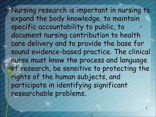 • Nursing research is important in nursing to
expand the body knowledge, to maintain
specific accountability to public, to
document nursing contribution to health
care delivery and to provide the base for
sound evidence-based practice. The clinical
nurse must know the process and language
of research, be sensitive to protecting the
rights of the human subjects, and
participate in identifying significant
researchable problems.
 