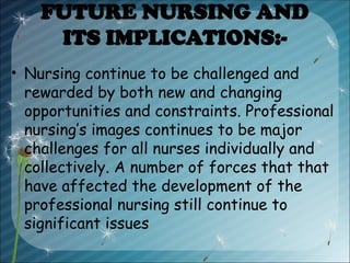 FUTURE NURSING AND
ITS IMPLICATIONS:-
• Nursing continue to be challenged and
rewarded by both new and changing
opportunities and constraints. Professional
nursing’s images continues to be major
challenges for all nurses individually and
collectively. A number of forces that that
have affected the development of the
professional nursing still continue to
significant issues
 