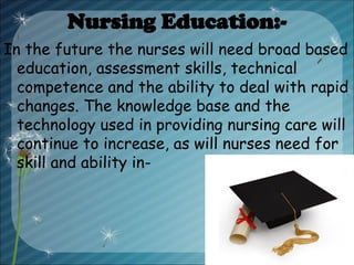 Nursing Education:-
In the future the nurses will need broad based
education, assessment skills, technical
competence and the ability to deal with rapid
changes. The knowledge base and the
technology used in providing nursing care will
continue to increase, as will nurses need for
skill and ability in-
 