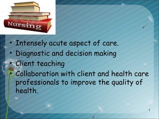 • Intensely acute aspect of care.
• Diagnostic and decision making
• Client teaching
• Collaboration with client and health care
professionals to improve the quality of
health.
 