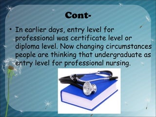 Cont-
• In earlier days, entry level for
professional was certificate level or
diploma level. Now changing circumstances
people are thinking that undergraduate as
entry level for professional nursing.
 
