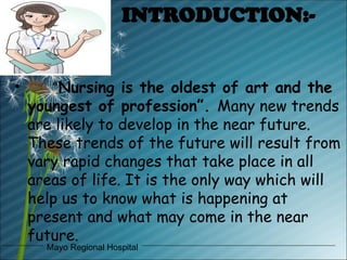 Mayo Regional Hospital
INTRODUCTION:-
• “Nursing is the oldest of art and the
youngest of profession”. Many new trends
are likely to develop in the near future.
These trends of the future will result from
vary rapid changes that take place in all
areas of life. It is the only way which will
help us to know what is happening at
present and what may come in the near
future.
 