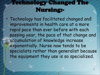 Technology Changed The
Nursing:-
• Technology has facilitated changed and
improvements in health care at a more
rapid pace than ever before with each
passing year, the pace of that change and
accumulation of knowledge increase
exponentially. Nurse now tends to be
specialists rather than generalist because
the equipment they use is so specialized.
 