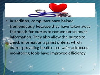 • In addition, computers have helped
tremendously because they have taken away
the needs for nurses to remember so much
information. They also allow the nurses to
check information against orders, which
makes providing health care safer advanced
monitoring tools have improved efficiency.
 