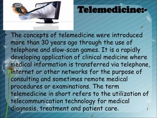 Telemedicine:-
• The concepts of telemedicine were introduced
more than 30 years ago through the use of
telephone and slow-scan games. It is a rapidly
developing application of clinical medicine where
medical information is transferred via telephone,
internet or other networks for the purpose of
consulting and sometimes remote medical
procedures or examinations. The term
telemedicine in short refers to the utilization of
telecommunication technology for medical
diagnosis, treatment and patient care.
 