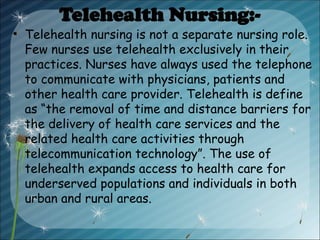 Telehealth Nursing:-
• Telehealth nursing is not a separate nursing role.
Few nurses use telehealth exclusively in their
practices. Nurses have always used the telephone
to communicate with physicians, patients and
other health care provider. Telehealth is define
as “the removal of time and distance barriers for
the delivery of health care services and the
related health care activities through
telecommunication technology”. The use of
telehealth expands access to health care for
underserved populations and individuals in both
urban and rural areas.
 