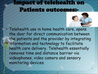 Impact of telehealth on
Patients outcomes:-
• Telehealth use in home health care, opens
the door for direct communication between
the patients and the provider by integrating
information and technology to facilitate
health care delivery. Telehealth essentially
removes time and distance barrier via
videophones, video camera and sensory
monitoring devices.
 