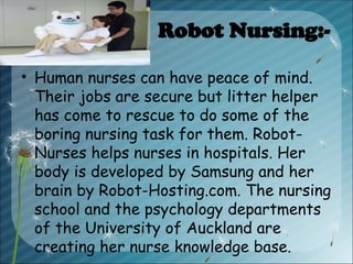 Robot Nursing:-
• Human nurses can have peace of mind.
Their jobs are secure but litter helper
has come to rescue to do some of the
boring nursing task for them. Robot-
Nurses helps nurses in hospitals. Her
body is developed by Samsung and her
brain by Robot-Hosting.com. The nursing
school and the psychology departments
of the University of Auckland are
creating her nurse knowledge base.
 