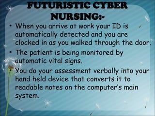 FUTURISTIC CYBER
NURSING:-
• When you arrive at work your ID is
automatically detected and you are
clocked in as you walked through the door.
• The patient is being monitored by
automatic vital signs.
• You do your assessment verbally into your
hand held device that converts it to
readable notes on the computer’s main
system.
 