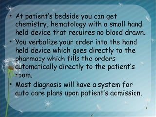 • At patient’s bedside you can get
chemistry, hematology with a small hand
held device that requires no blood drawn.
• You verbalize your order into the hand
held device which goes directly to the
pharmacy which fills the orders
automatically directly to the patient’s
room.
• Most diagnosis will have a system for
auto care plans upon patient’s admission.
 