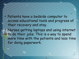 • Patients have a bedside computer to
access educational tools and progress of
their recovery and stay.
• Nurses getting laptops and using internet
to do their jobs. This is a way to spend
more time with the patients and less time
for doing paperwork.
 