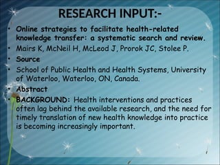 RESEARCH INPUT:-
• Online strategies to facilitate health-related
knowledge transfer: a systematic search and review.
• Mairs K, McNeil H, McLeod J, Prorok JC, Stolee P.
• Source
• School of Public Health and Health Systems, University
of Waterloo, Waterloo, ON, Canada.
• Abstract
• BACKGROUND: Health interventions and practices
often lag behind the available research, and the need for
timely translation of new health knowledge into practice
is becoming increasingly important.
 