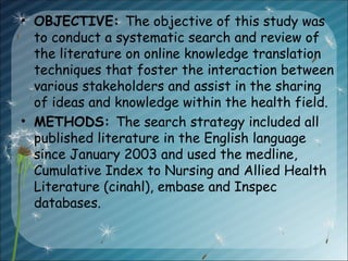 • OBJECTIVE: The objective of this study was
to conduct a systematic search and review of
the literature on online knowledge translation
techniques that foster the interaction between
various stakeholders and assist in the sharing
of ideas and knowledge within the health field.
• METHODS: The search strategy included all
published literature in the English language
since January 2003 and used the medline,
Cumulative Index to Nursing and Allied Health
Literature (cinahl), embase and Inspec
databases.
 