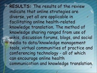 • RESULTS: The results of the review
indicate that online strategies are
diverse, yet all are applicable in
facilitating online health-related
knowledge translation. The method of
knowledge sharing ranged from use of
wikis, discussion forums, blogs, and social
media to data/knowledge management
tools, virtual communities of practice and
conferencing technology - all of which
can encourage online health
communication and knowledge translation.
 